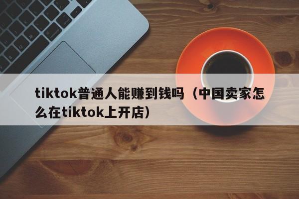 tiktok普通人能赚到钱吗（中国卖家怎么在tiktok上开店） 第1张