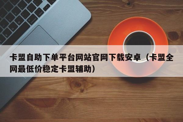 卡盟自助下单平台网站官网下载安卓（卡盟全网最低价稳定卡盟辅助） 第1张