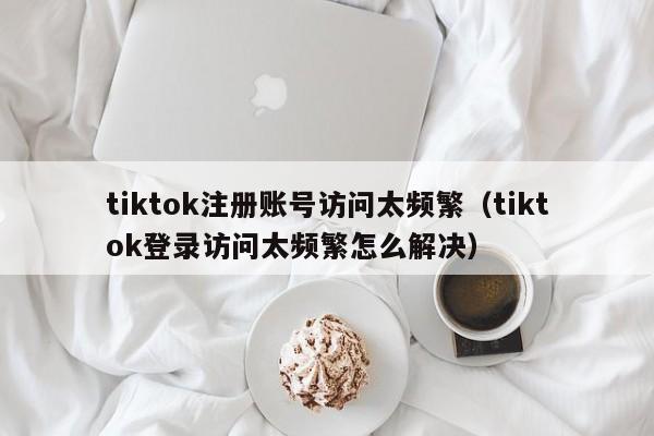 tiktok注册账号访问太频繁（tiktok登录访问太频繁怎么解决） 第1张