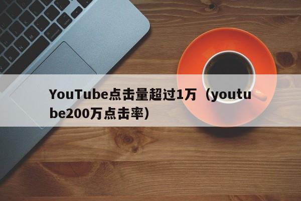 YouTube点击量超过1万（youtube200万点击率） 第1张