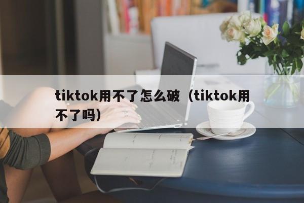 tiktok用不了怎么破(tiktok用不了吗) 第1张 tiktok用不了怎么破(tiktok用不了吗) 第1张