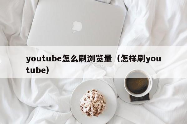 youtube怎么刷浏览量（怎样刷youtube） 第1张