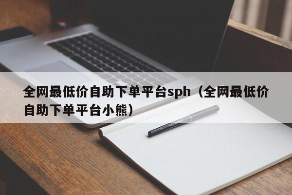 全网最低价自助下单平台sph（全网最低价自助下单平台小熊） 第1张