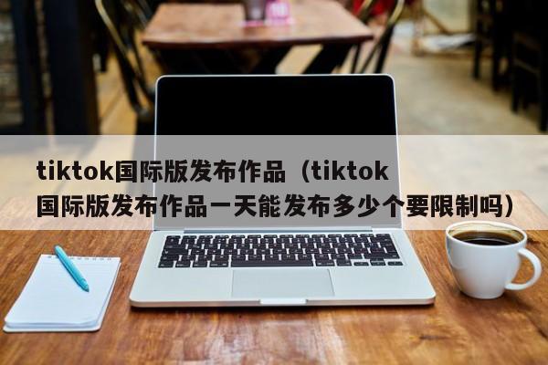 tiktok国际版发布作品(tiktok国际版发布作品一天能发布多少个要限制吗) 第1张 tiktok国际版发布作品(tiktok国际版发布作品一天能发布多少个要限制吗) 第1张