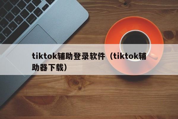 tiktok辅助登录软件（tiktok辅助器下载） 第1张