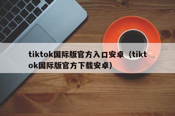 tiktok国际版官方入口安卓（tiktok国际版官方下载安卓） 第1张