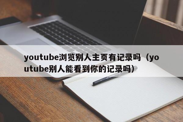 youtube浏览别人主页有记录吗（youtube别人能看到你的记录吗） 第1张