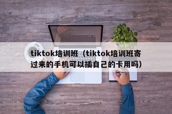 tiktok培训班（tiktok培训班寄过来的手机可以插自己的卡用吗） 第1张