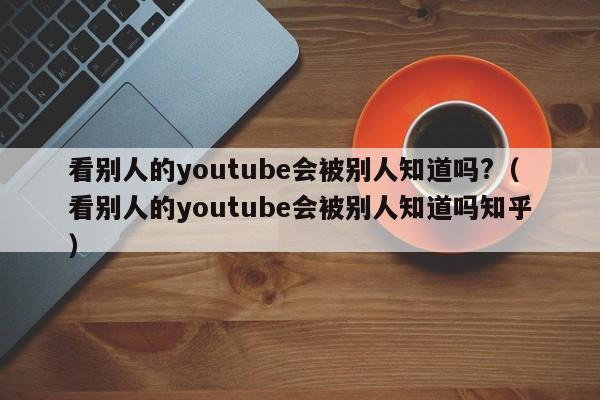 看别人的youtube会被别人知道吗?(看别人的youtube会被别人知道吗知乎) 第1张 看别人的youtube会被别人知道吗?(看别人的youtube会被别人知道吗知乎) 第1张