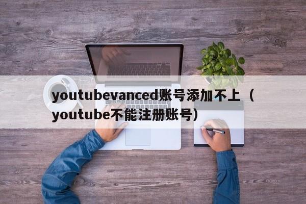 youtubevanced账号添加不上（youtube不能注册账号） 第1张