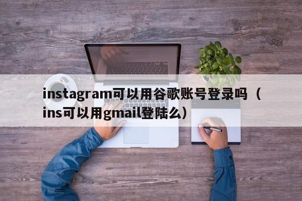 instagram可以用谷歌账号登录吗（ins可以用gmail登陆么） 第1张