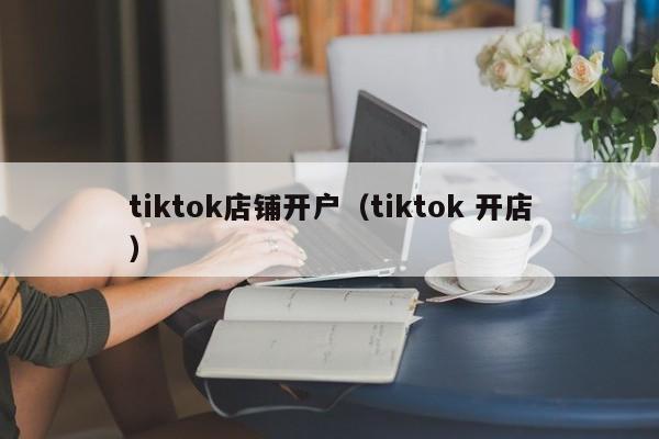 tiktok店铺开户（tiktok 开店） 第1张