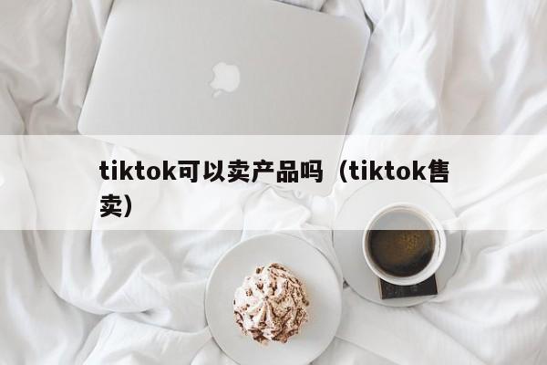 tiktok可以卖产品吗(tiktok售卖) 第1张 tiktok可以卖产品吗(tiktok售卖) 第1张