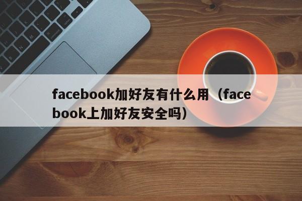 facebook加好友有什么用（facebook上加好友安全吗） 第1张