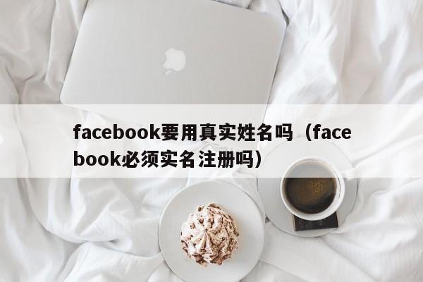 facebook要用真实姓名吗(facebook必须实名注册吗) 第1张 facebook要用真实姓名吗(facebook必须实名注册吗) 第1张