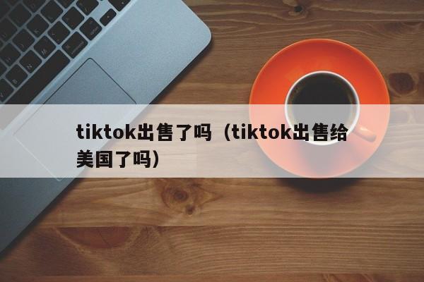 tiktok出售了吗（tiktok出售给美国了吗） 第1张