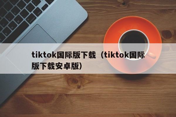 tiktok国际版下载(tiktok国际版下载安卓版) 第1张 tiktok国际版下载(tiktok国际版下载安卓版) 第1张
