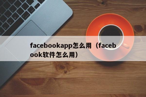 facebookapp怎么用(facebook软件怎么用) 第1张 facebookapp怎么用(facebook软件怎么用) 第1张