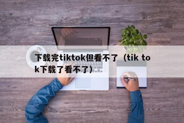 下载完tiktok但看不了（tik tok下载了看不了） 第1张