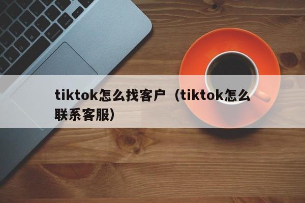 tiktok怎么找客户（tiktok怎么联系客服） 第1张