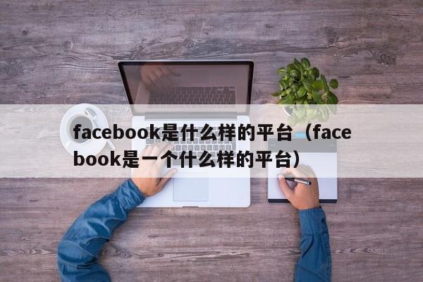 facebook是什么样的平台(facebook是一个什么样的平台) 第1张 facebook是什么样的平台(facebook是一个什么样的平台) 第1张