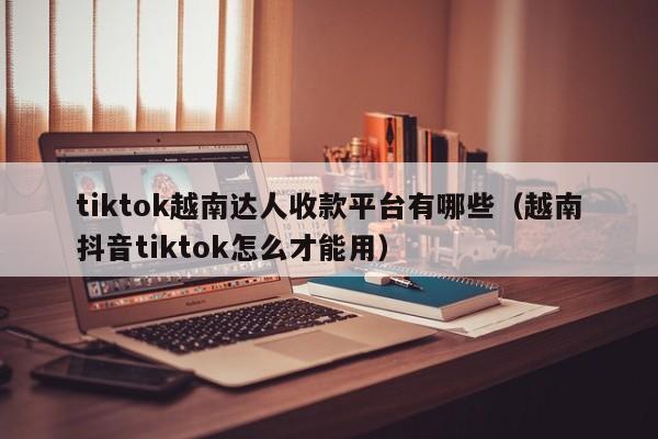 tiktok越南达人收款平台有哪些（越南抖音tiktok怎么才能用） 第1张