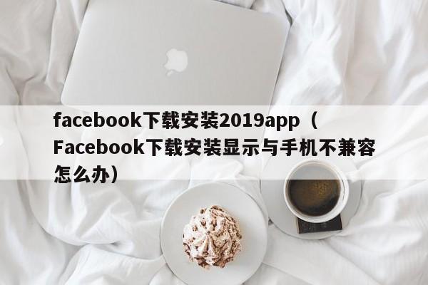 facebook下载安装2019app（Facebook下载安装显示与手机不兼容怎么办） 第1张