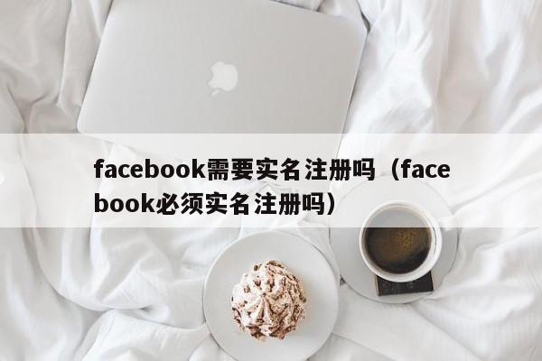 facebook需要实名注册吗（facebook必须实名注册吗） 第1张