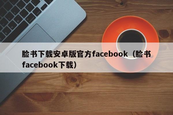 脸书下载安卓版官方facebook（脸书facebook下载） 第1张