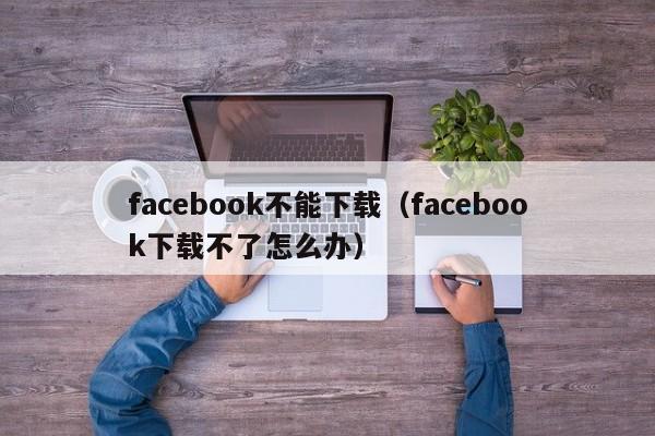 facebook不能下载（facebook下载不了怎么办） 第1张