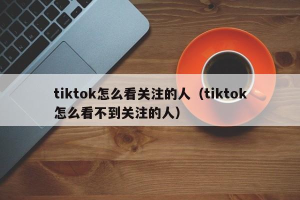 tiktok怎么看关注的人(tiktok怎么看不到关注的人) 第1张 tiktok怎么看关注的人(tiktok怎么看不到关注的人) 第1张