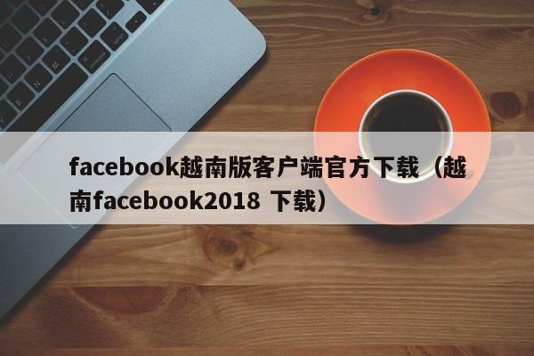 facebook越南版客户端官方下载(越南facebook2018 下载) 第1张 facebook越南版客户端官方下载(越南facebook2018 下载) 第1张