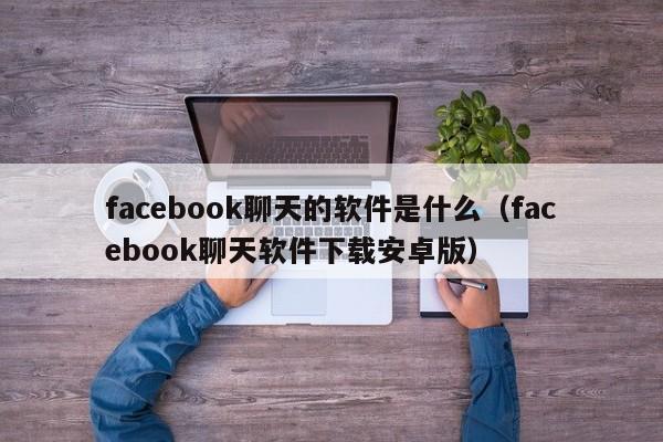 facebook聊天的软件是什么（facebook聊天软件下载安卓版） 第1张