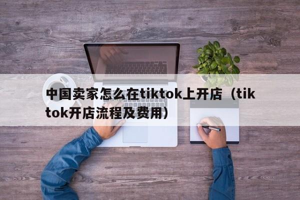 中国卖家怎么在tiktok上开店（tiktok开店流程及费用） 第1张