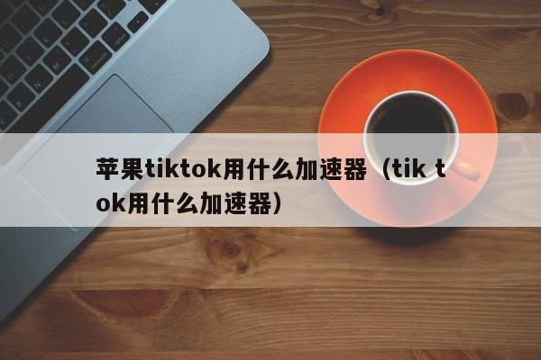 苹果tiktok用什么加速器（tik tok用什么加速器） 第1张