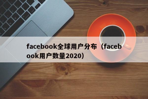 facebook全球用户分布（facebook用户数量2020） 第1张