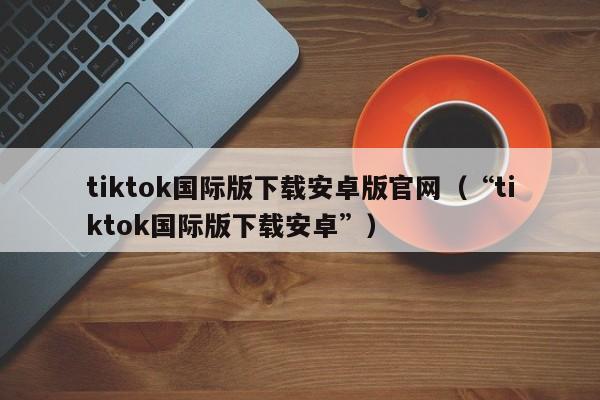 tiktok国际版下载安卓版官网（“tiktok国际版下载安卓”） 第1张