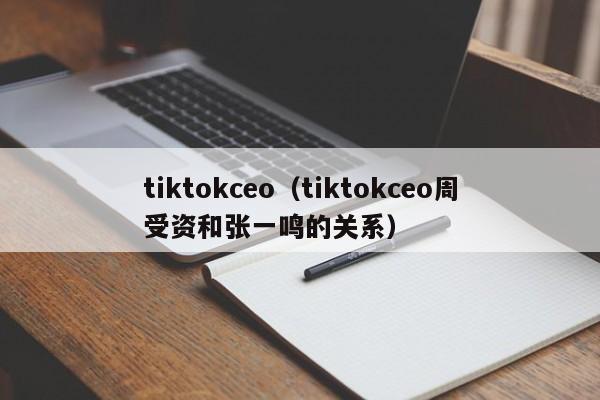 tiktokceo（tiktokceo周受资和张一鸣的关系） 第1张