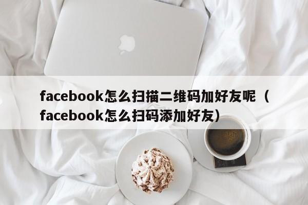 facebook怎么扫描二维码加好友呢（facebook怎么扫码添加好友） 第1张