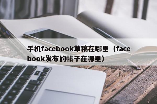 手机facebook草稿在哪里(facebook发布的帖子在哪里) 第1张 手机facebook草稿在哪里(facebook发布的帖子在哪里) 第1张