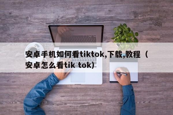 安卓手机如何看tiktok,下载,教程（安卓怎么看tik tok） 第1张