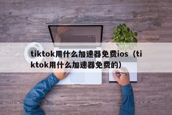 tiktok用什么加速器免费ios（tiktok用什么加速器免费的） 第1张