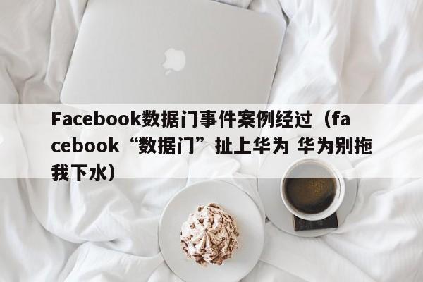 Facebook数据门事件案例经过(facebook“数据门”扯上华为 华为别拖我下水) 第1张 Facebook数据门事件案例经过(facebook“数据门”扯上华为 华为别拖我下水) 第1张