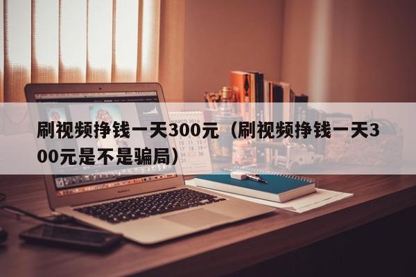 刷视频挣钱一天300元（刷视频挣钱一天300元是不是骗局） 第1张