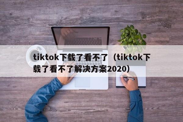 tiktok下载了看不了(tiktok下载了看不了解决方案2020) 第1张 tiktok下载了看不了(tiktok下载了看不了解决方案2020) 第1张