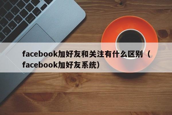 facebook加好友和关注有什么区别（facebook加好友系统） 第1张