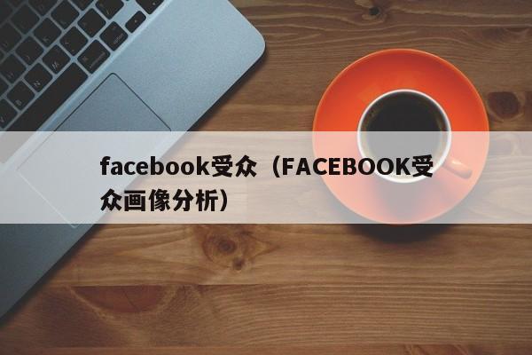 facebook受众（FACEBOOK受众画像分析） 第1张