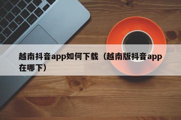 越南抖音app如何下载（越南版抖音app在哪下） 第1张
