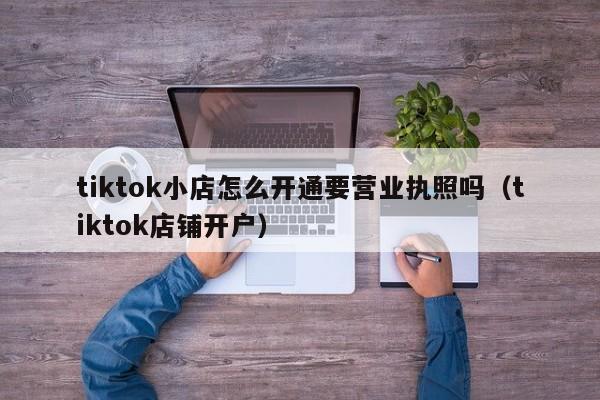 tiktok小店怎么开通要营业执照吗（tiktok店铺开户） 第1张