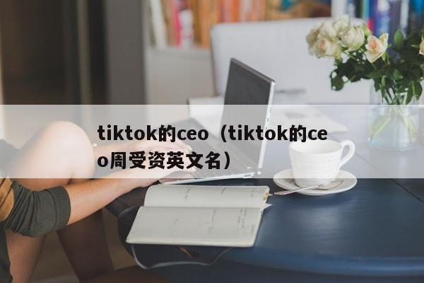 tiktok的ceo（tiktok的ceo周受资英文名） 第1张